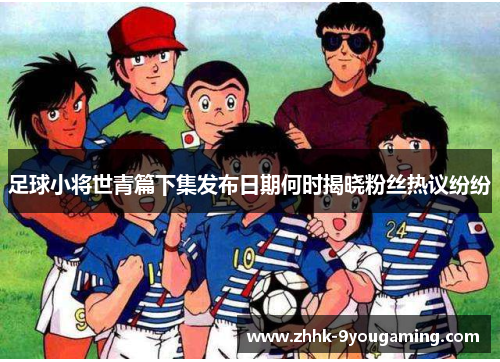 足球小将世青篇下集发布日期何时揭晓粉丝热议纷纷