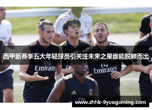 西甲新赛季五大年轻球员引关注未来之星谁能脱颖而出 西甲新赛季五大年轻球员引关注未来之星谁能脱颖而出