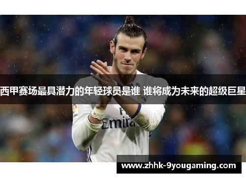 西甲赛场最具潜力的年轻球员是谁 谁将成为未来的超级巨星 西甲赛场最具潜力的年轻球员是谁 谁将成为未来的超级巨星