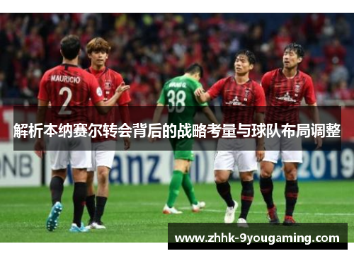 解析本纳赛尔转会背后的战略考量与球队布局调整 解析本纳赛尔转会背后的战略考量与球队布局调整