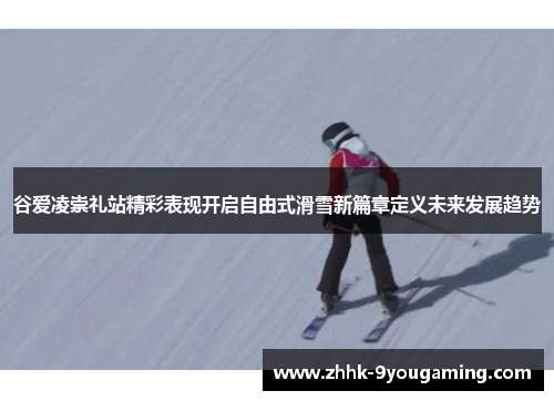 谷爱凌崇礼站精彩表现开启自由式滑雪新篇章定义未来发展趋势