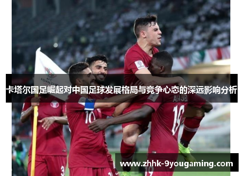 卡塔尔国足崛起对中国足球发展格局与竞争心态的深远影响分析 卡塔尔国足崛起对中国足球发展格局与竞争心态的深远影响分析