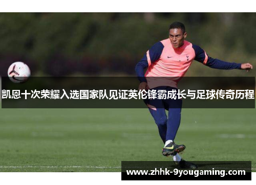 凯恩十次荣耀入选国家队见证英伦锋霸成长与足球传奇历程 凯恩十次荣耀入选国家队见证英伦锋霸成长与足球传奇历程