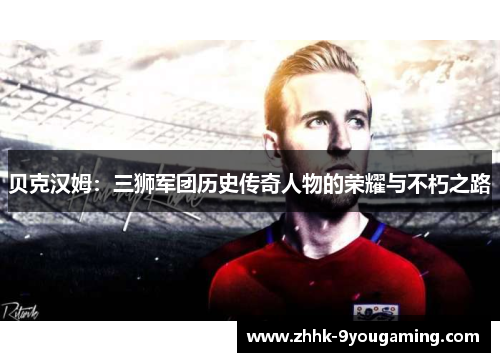 贝克汉姆：三狮军团历史传奇人物的荣耀与不朽之路