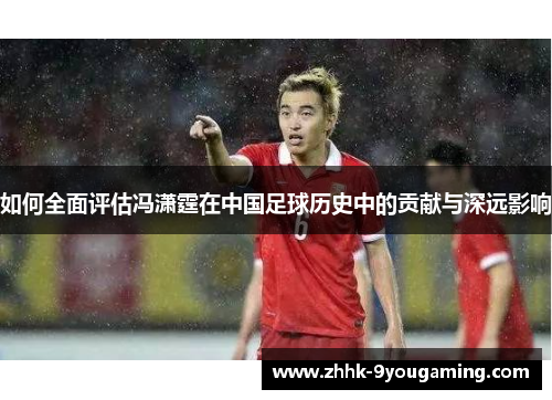 如何全面评估冯潇霆在中国足球历史中的贡献与深远影响