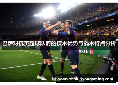 巴萨对抗英超球队时的技术优势与战术特点分析