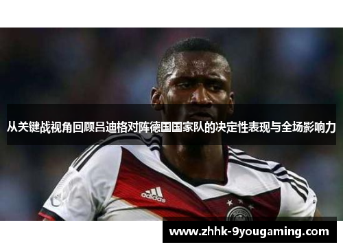从关键战视角回顾吕迪格对阵德国国家队的决定性表现与全场影响力