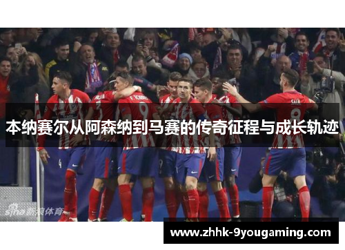 本纳赛尔从阿森纳到马赛的传奇征程与成长轨迹