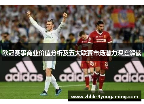 欧冠赛事商业价值分析及五大联赛市场潜力深度解读 欧冠赛事商业价值分析及五大联赛市场潜力深度解读