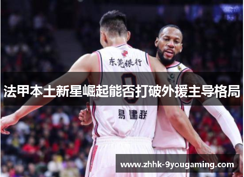 法甲本土新星崛起能否打破外援主导格局 法甲本土新星崛起能否打破外援主导格局